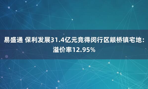 易盛通 保利发展31.4亿元竞得闵行区颛桥镇宅地：溢价率12.95%