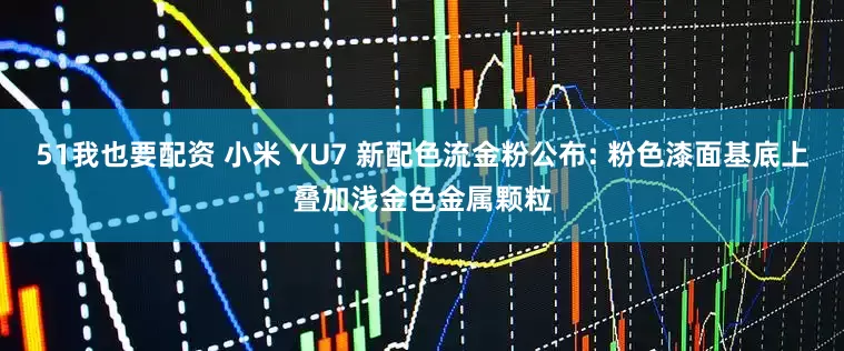 51我也要配资 小米 YU7 新配色流金粉公布: 粉色漆面基底上叠加浅金色金属颗粒
