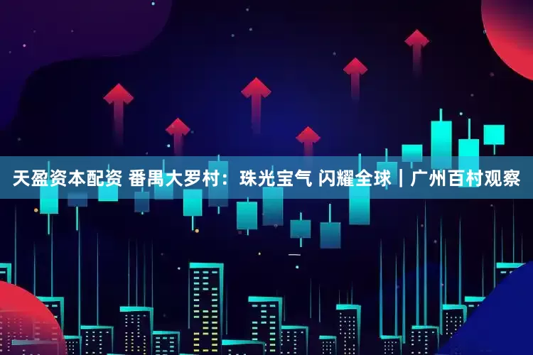 天盈资本配资 番禺大罗村：珠光宝气 闪耀全球｜广州百村观察