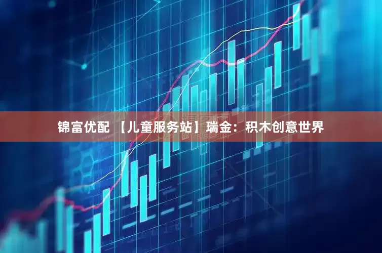 锦富优配 【儿童服务站】瑞金：积木创意世界