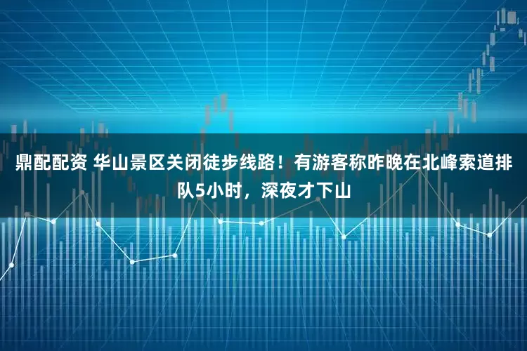 鼎配配资 华山景区关闭徒步线路！有游客称昨晚在北峰索道排队5小时，深夜才下山