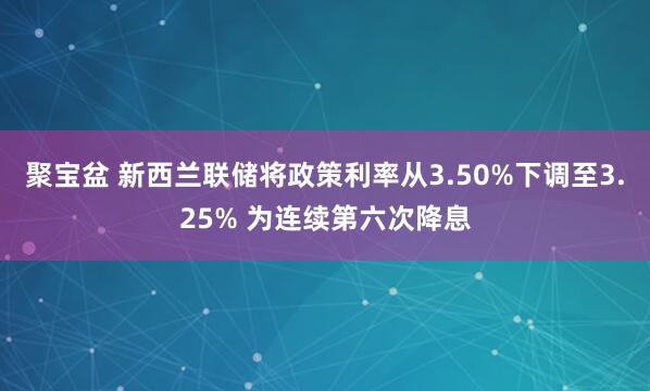 聚宝盆 新西兰联储将政策利率从3.50%下调至3.25% 为连续第六次降息