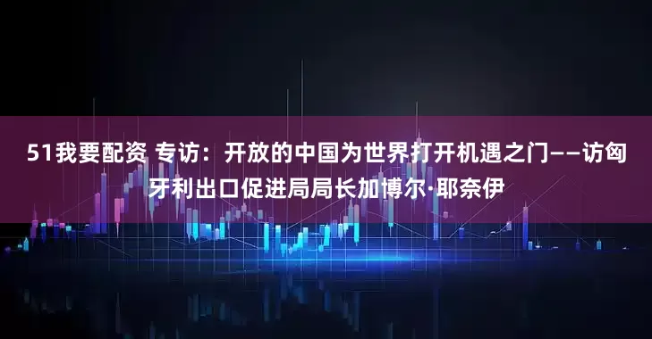 51我要配资 专访：开放的中国为世界打开机遇之门——访匈牙利出口促进局局长加博尔·耶奈伊
