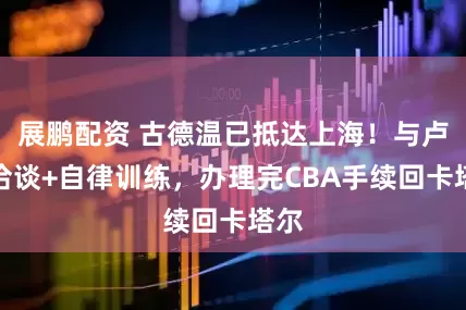 展鹏配资 古德温已抵达上海！与卢伟洽谈+自律训练，办理完CBA手续回卡塔尔
