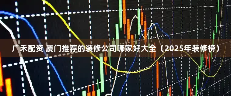 广禾配资 厦门推荐的装修公司哪家好大全（2025年装修榜）