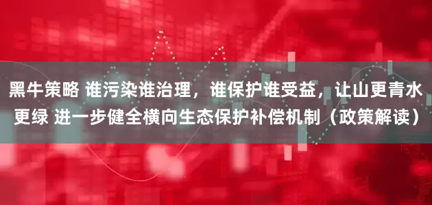 黑牛策略 谁污染谁治理，谁保护谁受益，让山更青水更绿 进一步健全横向生态保护补偿机制（政策解读）