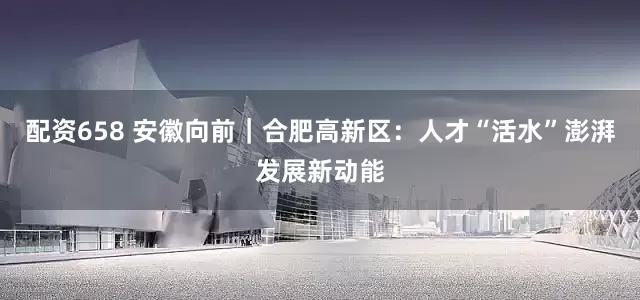 配资658 安徽向前｜合肥高新区：人才“活水”澎湃发展新动能