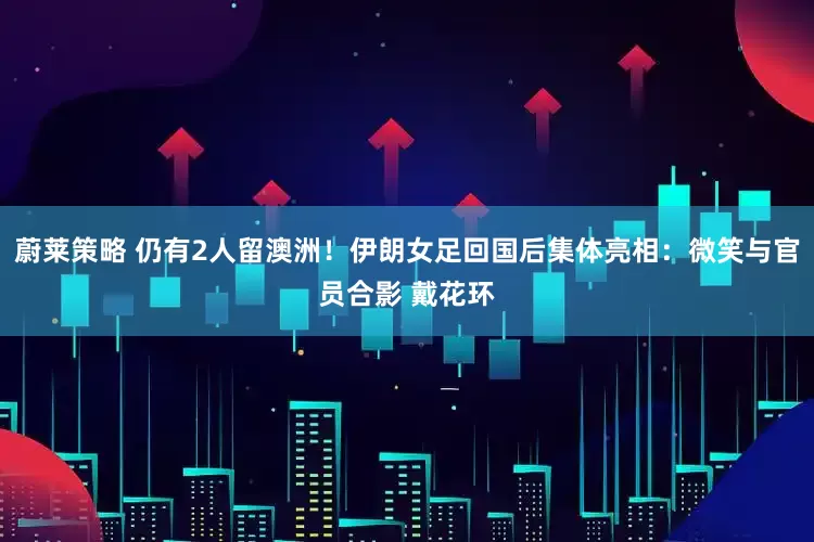 蔚莱策略 仍有2人留澳洲！伊朗女足回国后集体亮相：微笑与官员合影 戴花环