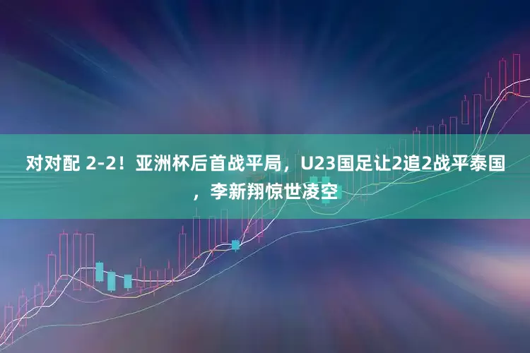对对配 2-2！亚洲杯后首战平局，U23国足让2追2战平泰国，李新翔惊世凌空